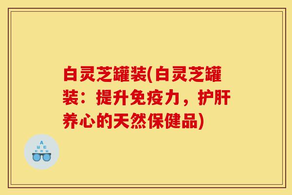 白灵芝罐装(白灵芝罐装:提升免疫力,护肝养心的天然保健品)-第1张图片-灵芝之家 白灵芝罐装(白灵芝罐装:提升免疫力,护肝养心的天然保健品)-第1张图片-灵芝之家