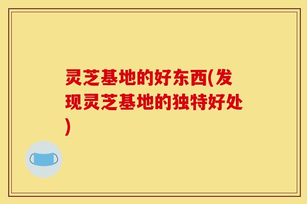 灵芝基地的好东西(发现灵芝基地的独特好处)-第1张图片-灵芝之家 灵芝基地的好东西(发现灵芝基地的独特好处)-第1张图片-灵芝之家