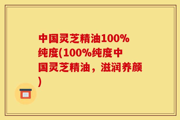中国灵芝精油100%纯度(100%纯度中国灵芝精油,滋润养颜)-第1张图片-灵芝之家 中国灵芝精油100%纯度(100%纯度中国灵芝精油,滋润养颜)-第1张图片-灵芝之家