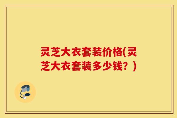 灵芝大衣套装价格(灵芝大衣套装多少钱?)-第1张图片-灵芝之家 灵芝大衣套装价格(灵芝大衣套装多少钱?)-第1张图片-灵芝之家
