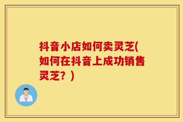 抖音小店如何卖灵芝(如何在抖音上成功销售灵芝?)-第1张图片-灵芝之家 抖音小店如何卖灵芝(如何在抖音上成功销售灵芝?)-第1张图片-灵芝之家