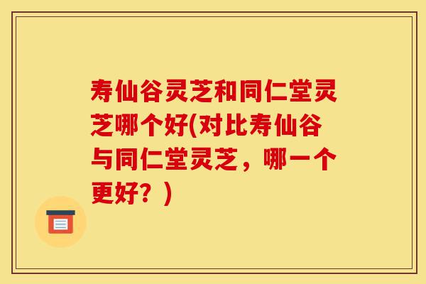 寿仙谷灵芝和同仁堂灵芝哪个好(对比寿仙谷与同仁堂灵芝，哪一个更好？)-第1张图片-灵芝之家