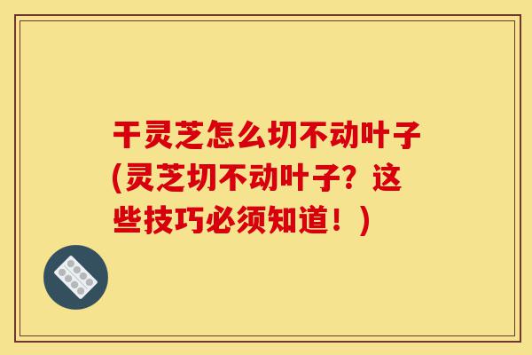 干灵芝怎么切不动叶子(灵芝切不动叶子？这些技巧必须知道！)-第1张图片-灵芝之家