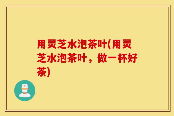 用灵芝水泡茶叶(用灵芝水泡茶叶,做一杯好茶)-第1张图片-灵芝之家 用灵芝水泡茶叶(用灵芝水泡茶叶,做一杯好茶)-第1张图片-灵芝之家
