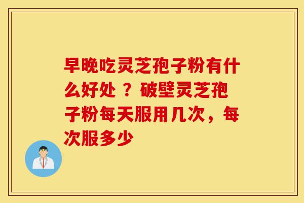 早晚吃灵芝孢子粉有什么好处 ？破壁灵芝孢子粉每天服用几次，每次服多少-第1张图片-灵芝之家