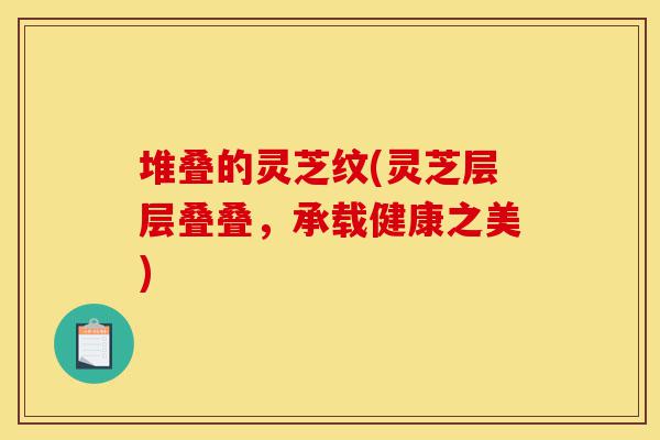 堆叠的灵芝纹(灵芝层层叠叠,承载健康之美)-第1张图片-灵芝之家 堆叠的灵芝纹(灵芝层层叠叠,承载健康之美)-第1张图片-灵芝之家