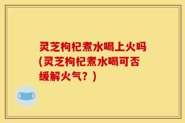 灵芝枸杞煮水喝上火吗(灵芝枸杞煮水喝可否缓解火气？)-第1张图片-灵芝之家
