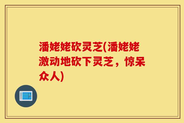 潘姥姥砍灵芝(潘姥姥激动地砍下灵芝,惊呆众人)-第1张图片-灵芝之家 潘姥姥砍灵芝(潘姥姥激动地砍下灵芝,惊呆众人)-第1张图片-灵芝之家