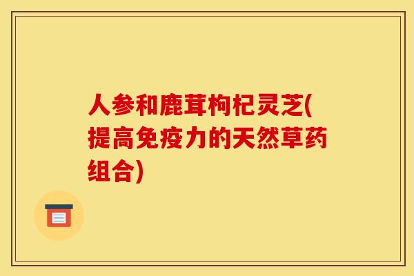 人参和鹿茸枸杞灵芝(提高免疫力的天然草药组合)-第1张图片-灵芝之家 人参和鹿茸枸杞灵芝(提高免疫力的天然草药组合)-第1张图片-灵芝之家