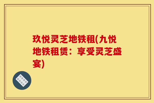 玖悦灵芝地铁租(九悦地铁租赁:享受灵芝盛宴)-第1张图片-灵芝之家 玖悦灵芝地铁租(九悦地铁租赁:享受灵芝盛宴)-第1张图片-灵芝之家