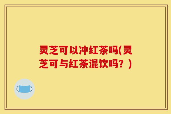 灵芝可以冲红茶吗(灵芝可与红茶混饮吗?)-第1张图片-灵芝之家 灵芝可以冲红茶吗(灵芝可与红茶混饮吗?)-第1张图片-灵芝之家