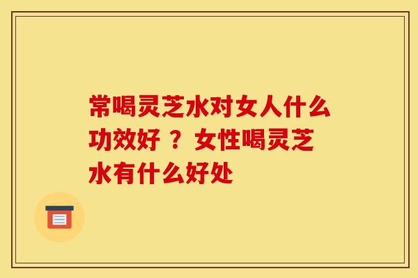 常喝灵芝水对女人什么功效好 ?女性喝灵芝水有什么好处-第1张图片-灵芝之家 常喝灵芝水对女人什么功效好 ?女性喝灵芝水有什么好处-第1张图片-灵芝之家