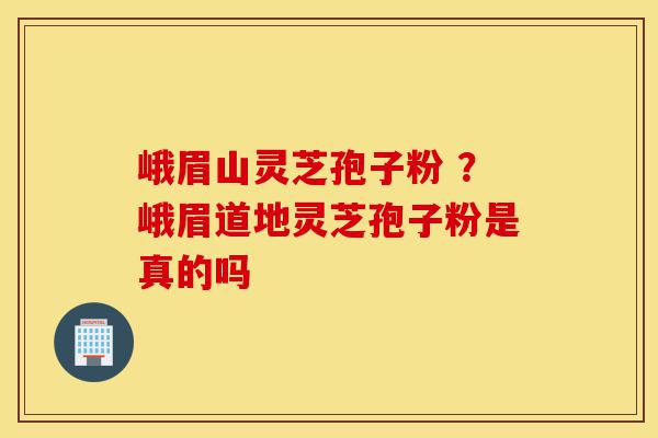 峨眉山灵芝孢子粉 ？峨眉道地灵芝孢子粉是真的吗-第1张图片-灵芝之家