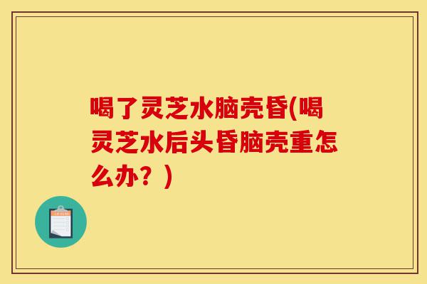 喝了灵芝水脑壳昏(喝灵芝水后头昏脑壳重怎么办?)-第1张图片-灵芝之家 喝了灵芝水脑壳昏(喝灵芝水后头昏脑壳重怎么办?)-第1张图片-灵芝之家