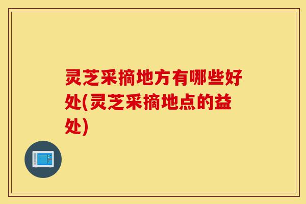 灵芝采摘地方有哪些好处(灵芝采摘地点的益处)-第1张图片-灵芝之家 灵芝采摘地方有哪些好处(灵芝采摘地点的益处)-第1张图片-灵芝之家