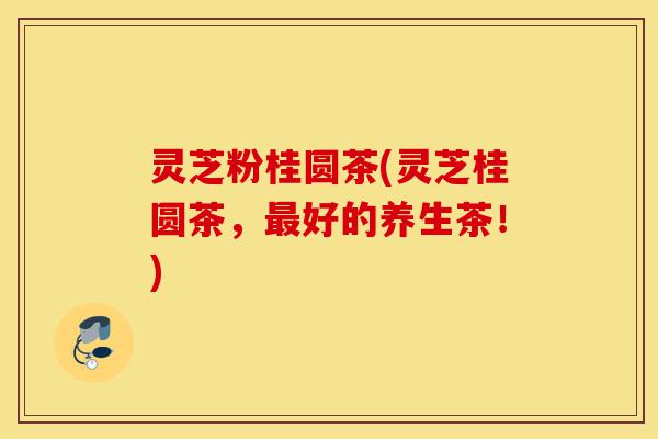 灵芝粉桂圆茶(灵芝桂圆茶，最好的养生茶！)-第1张图片-灵芝之家