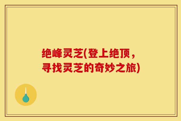 绝峰灵芝(登上绝顶,寻找灵芝的奇妙之旅)-第1张图片-灵芝之家 绝峰灵芝(登上绝顶,寻找灵芝的奇妙之旅)-第1张图片-灵芝之家