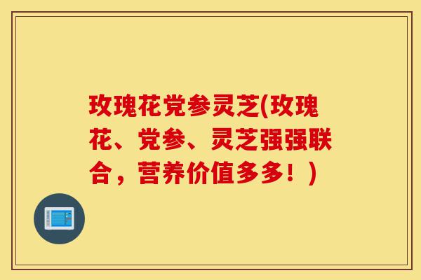 玫瑰花党参灵芝(玫瑰花、党参、灵芝强强联合,营养价值多多!)-第1张图片-灵芝之家 玫瑰花党参灵芝(玫瑰花、党参、灵芝强强联合,营养价值多多!)-第1张图片-灵芝之家