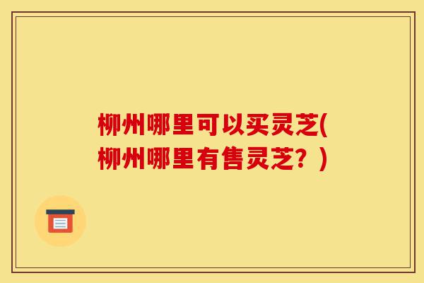 柳州哪里可以买灵芝(柳州哪里有售灵芝?)-第1张图片-灵芝之家 柳州哪里可以买灵芝(柳州哪里有售灵芝?)-第1张图片-灵芝之家