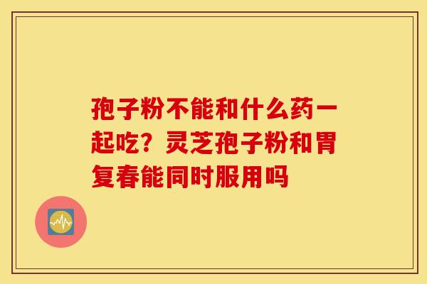 孢子粉不能和什么药一起吃?灵芝孢子粉和胃复春能同时服用吗-第1张图片-灵芝之家 孢子粉不能和什么药一起吃?灵芝孢子粉和胃复春能同时服用吗-第1张图片-灵芝之家