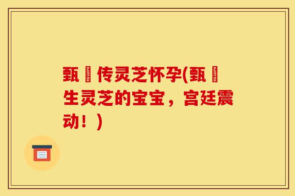 甄嬛传灵芝怀孕(甄嬛生灵芝的宝宝,宫廷震动!)-第1张图片-灵芝之家 甄嬛传灵芝怀孕(甄嬛生灵芝的宝宝,宫廷震动!)-第1张图片-灵芝之家