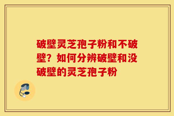 破壁灵芝孢子粉和不破壁？如何分辨破壁和没破壁的灵芝孢子粉-第1张图片-灵芝之家