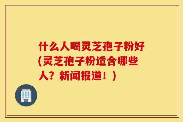 什么人喝灵芝孢子粉好(灵芝孢子粉适合哪些人?新闻报道!)-第1张图片-灵芝之家 什么人喝灵芝孢子粉好(灵芝孢子粉适合哪些人?新闻报道!)-第1张图片-灵芝之家