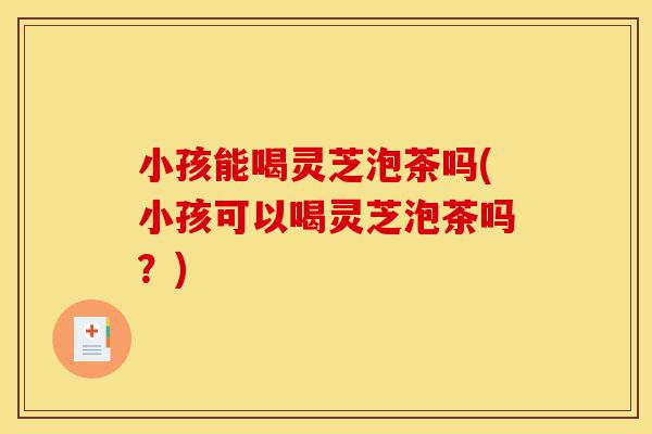 小孩能喝灵芝泡茶吗(小孩可以喝灵芝泡茶吗?)-第1张图片-灵芝之家 小孩能喝灵芝泡茶吗(小孩可以喝灵芝泡茶吗?)-第1张图片-灵芝之家