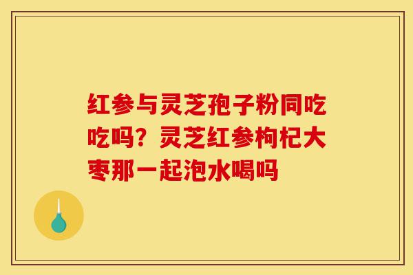红参与灵芝孢子粉同吃吃吗？灵芝红参枸杞大枣那一起泡水喝吗-第1张图片-灵芝之家