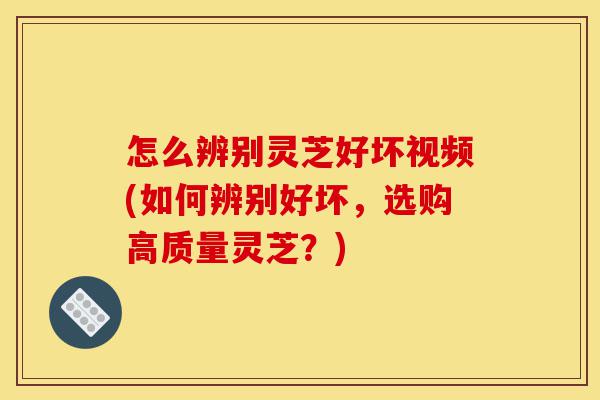怎么辨别灵芝好坏视频(如何辨别好坏，选购高质量灵芝？)-第1张图片-灵芝之家