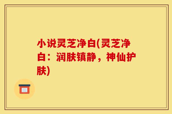 小说灵芝净白(灵芝净白:润肤镇静,神仙护肤)-第1张图片-灵芝之家 小说灵芝净白(灵芝净白:润肤镇静,神仙护肤)-第1张图片-灵芝之家