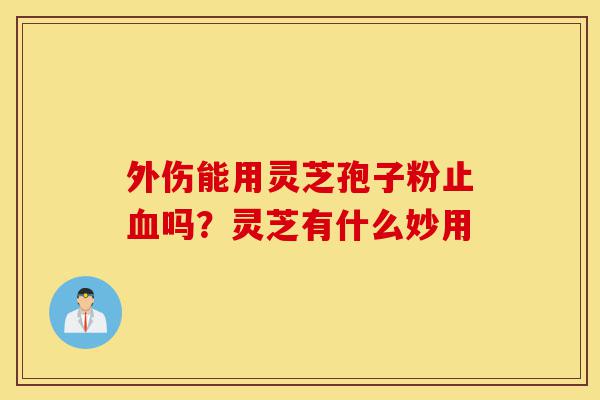 外伤能用灵芝孢子粉止血吗？灵芝有什么妙用-第1张图片-灵芝之家