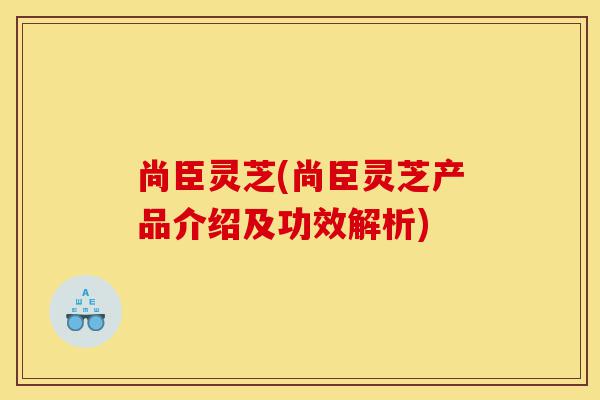尚臣灵芝(尚臣灵芝产品介绍及功效解析)-第1张图片-灵芝之家 尚臣灵芝(尚臣灵芝产品介绍及功效解析)-第1张图片-灵芝之家