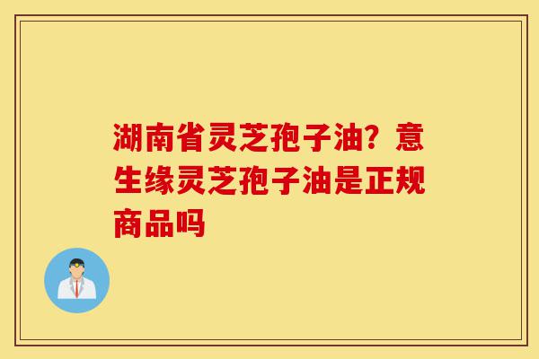 湖南省灵芝孢子油?意生缘灵芝孢子油是正规商品吗-第1张图片-灵芝之家 湖南省灵芝孢子油?意生缘灵芝孢子油是正规商品吗-第1张图片-灵芝之家