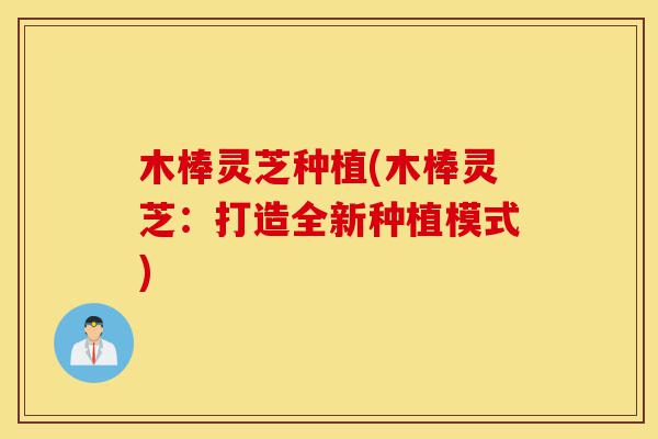 木棒灵芝种植(木棒灵芝:打造全新种植模式)-第1张图片-灵芝之家 木棒灵芝种植(木棒灵芝:打造全新种植模式)-第1张图片-灵芝之家
