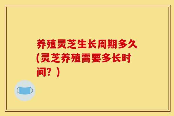 养殖灵芝生长周期多久(灵芝养殖需要多长时间?)-第1张图片-灵芝之家 养殖灵芝生长周期多久(灵芝养殖需要多长时间?)-第1张图片-灵芝之家