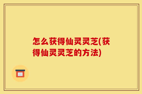 怎么获得仙灵灵芝(获得仙灵灵芝的方法)-第1张图片-灵芝之家