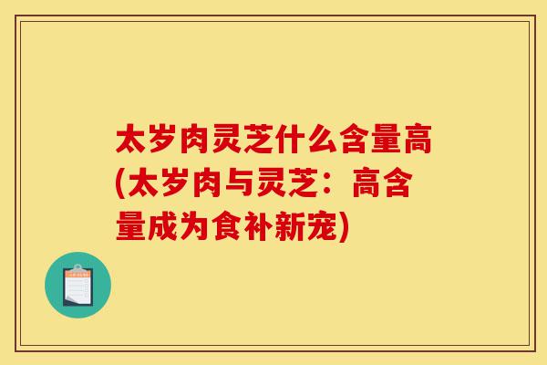 太岁肉灵芝什么含量高(太岁肉与灵芝：高含量成为食补新宠)-第1张图片-灵芝之家