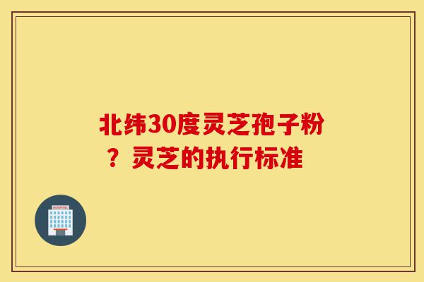 北纬30度灵芝孢子粉 ?灵芝的执行标准-第1张图片-灵芝之家 北纬30度灵芝孢子粉 ?灵芝的执行标准-第1张图片-灵芝之家