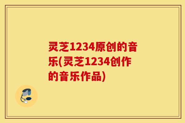 灵芝1234原创的音乐(灵芝1234创作的音乐作品)-第1张图片-灵芝之家 灵芝1234原创的音乐(灵芝1234创作的音乐作品)-第1张图片-灵芝之家