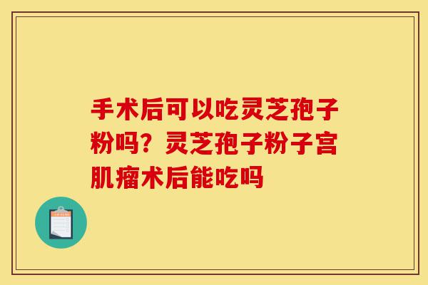 手术后可以吃灵芝孢子粉吗?灵芝孢子粉子宫肌瘤术后能吃吗-第1张图片-灵芝之家 手术后可以吃灵芝孢子粉吗?灵芝孢子粉子宫肌瘤术后能吃吗-第1张图片-灵芝之家
