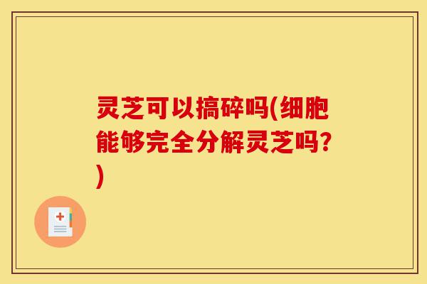 灵芝可以搞碎吗(细胞能够完全分解灵芝吗?)-第1张图片-灵芝之家 灵芝可以搞碎吗(细胞能够完全分解灵芝吗?)-第1张图片-灵芝之家