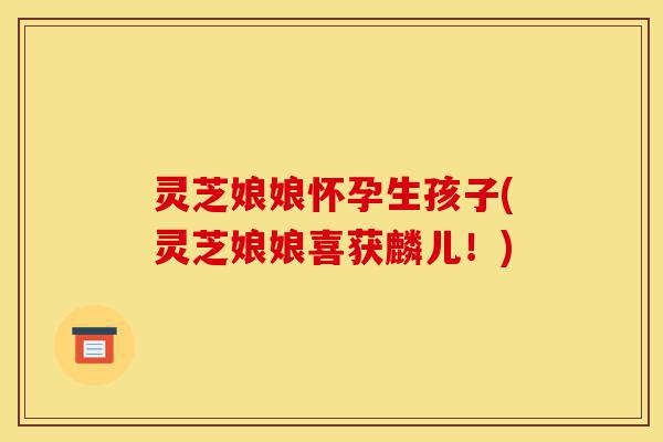 灵芝娘娘怀孕生孩子(灵芝娘娘喜获麟儿!)-第1张图片-灵芝之家 灵芝娘娘怀孕生孩子(灵芝娘娘喜获麟儿!)-第1张图片-灵芝之家