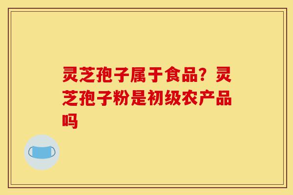 灵芝孢子属于食品?灵芝孢子粉是初级农产品吗-第1张图片-灵芝之家 灵芝孢子属于食品?灵芝孢子粉是初级农产品吗-第1张图片-灵芝之家