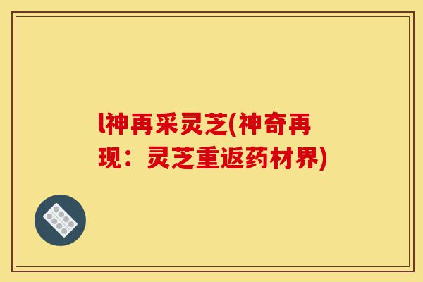 l神再采灵芝(神奇再现:灵芝重返药材界)-第1张图片-灵芝之家 l神再采灵芝(神奇再现:灵芝重返药材界)-第1张图片-灵芝之家
