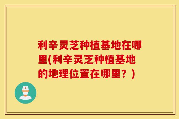 利辛灵芝种植基地在哪里(利辛灵芝种植基地的地理位置在哪里?)-第1张图片-灵芝之家 利辛灵芝种植基地在哪里(利辛灵芝种植基地的地理位置在哪里?)-第1张图片-灵芝之家