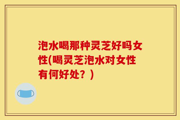 泡水喝那种灵芝好吗女性(喝灵芝泡水对女性有何好处？)-第1张图片-灵芝之家