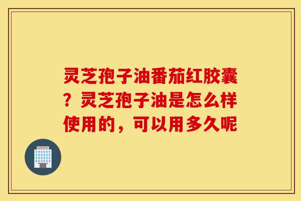灵芝孢子油番茄红胶囊?灵芝孢子油是怎么样使用的,可以用多久呢-第1张图片-灵芝之家 灵芝孢子油番茄红胶囊?灵芝孢子油是怎么样使用的,可以用多久呢-第1张图片-灵芝之家