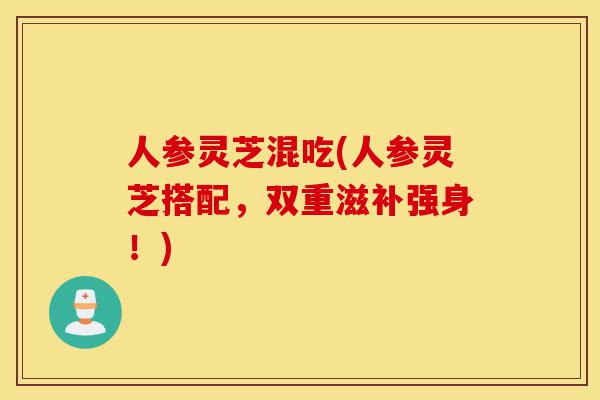 人参灵芝混吃(人参灵芝搭配,双重滋补强身!)-第1张图片-灵芝之家 人参灵芝混吃(人参灵芝搭配,双重滋补强身!)-第1张图片-灵芝之家