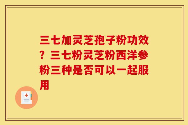 三七加灵芝孢子粉功效?三七粉灵芝粉西洋参粉三种是否可以一起服用-第1张图片-灵芝之家 三七加灵芝孢子粉功效?三七粉灵芝粉西洋参粉三种是否可以一起服用-第1张图片-灵芝之家